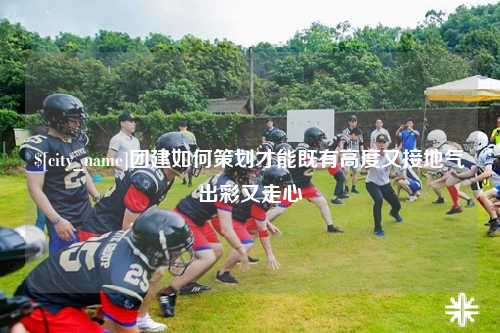 眉山团建如何策划才能既有高度又接地气出彩又走心